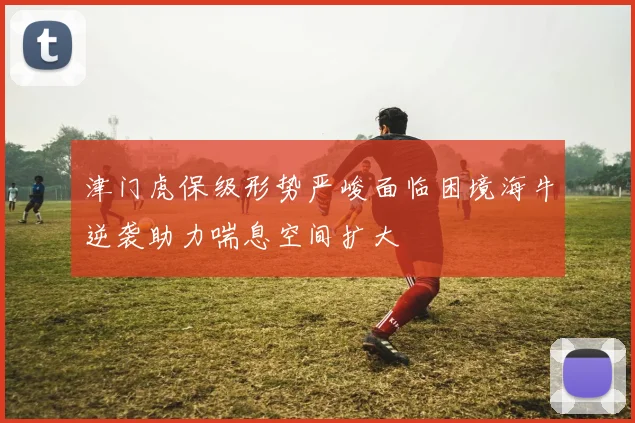 津门虎保级形势严峻面临困境海牛逆袭助力喘息空间扩大