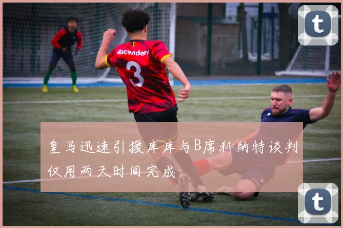 皇马迅速引援库库与B席科纳特谈判仅用两天时间完成