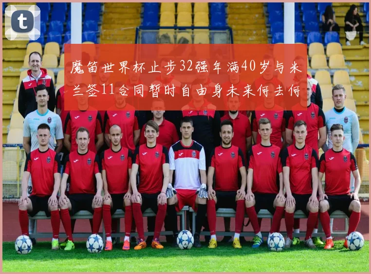 魔笛世界杯止步32强年满40岁与米兰签11合同暂时自由身未来何去何从