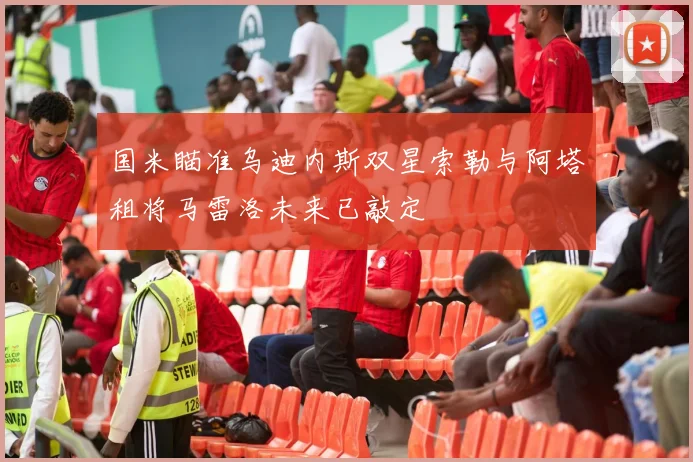国米瞄准乌迪内斯双星索勒与阿塔租将马雷洛未来已敲定