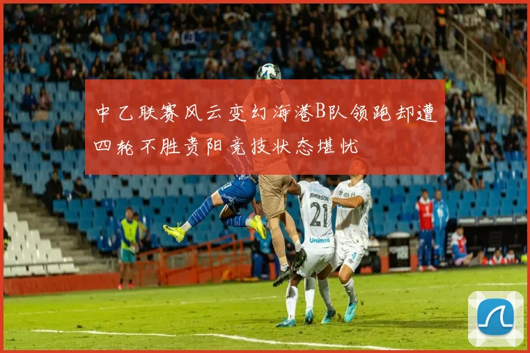 中乙联赛风云变幻海港B队领跑却遭四轮不胜贵阳竞技状态堪忧