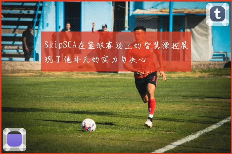 SkipSGA在篮球赛场上的智慧操控展现了他非凡的实力与决心