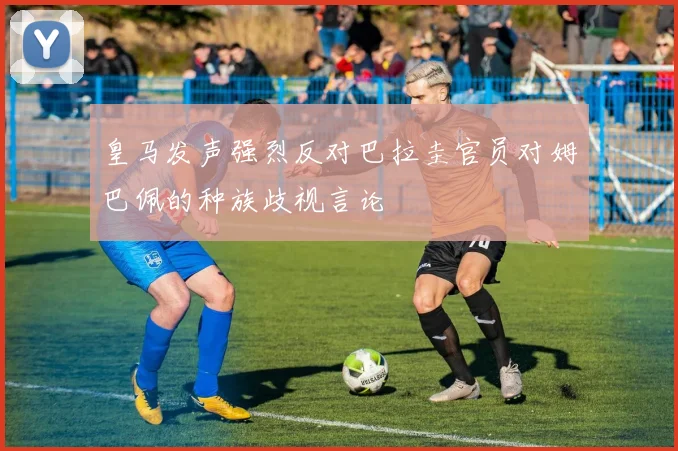 皇马发声强烈反对巴拉圭官员对姆巴佩的种族歧视言论