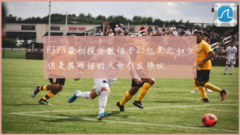 FIFA最初报价数倍于25亿美元如今仍是其两倍的天价引发热议