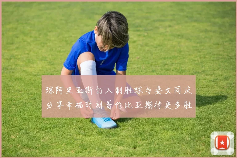 琼阿里亚斯打入制胜球与妻女同庆分享幸福时刻哥伦比亚期待更多胜利