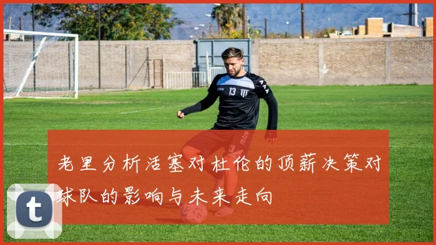 老里分析活塞对杜伦的顶薪决策对球队的影响与未来走向