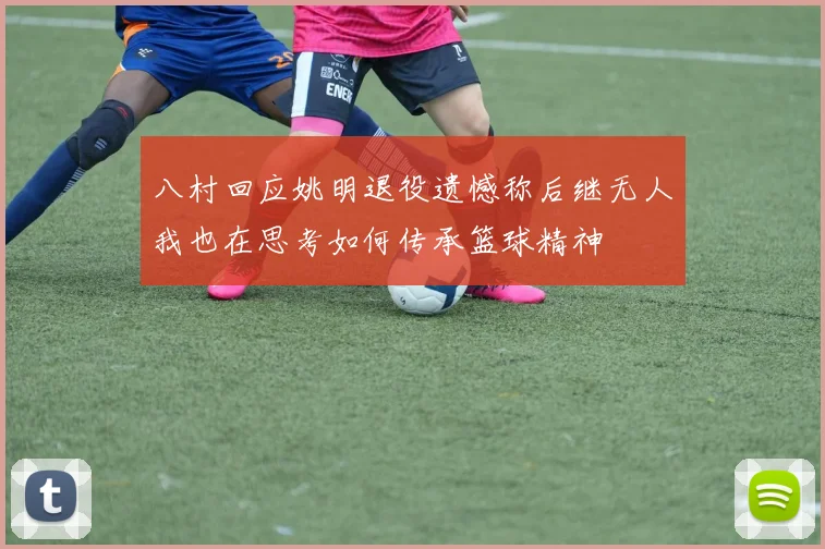 八村回应姚明退役遗憾称后继无人我也在思考如何传承篮球精神