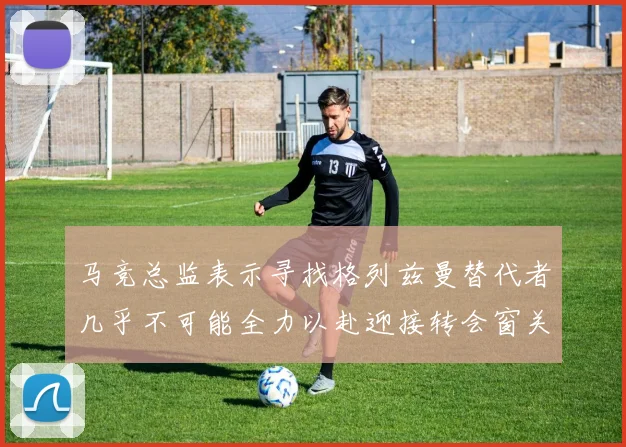 马竞总监表示寻找格列兹曼替代者几乎不可能全力以赴迎接转会窗关闭