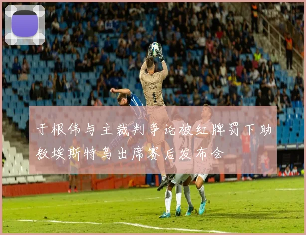 于根伟与主裁判争论被红牌罚下助教埃斯特乌出席赛后发布会