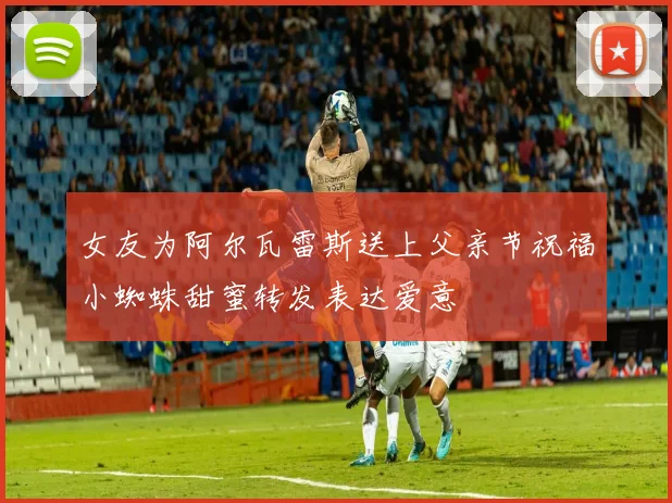 女友为阿尔瓦雷斯送上父亲节祝福小蜘蛛甜蜜转发表达爱意