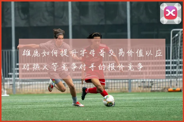 雄鹿如何提升字母哥交易价值以应对热火等竞争对手的报价竞争