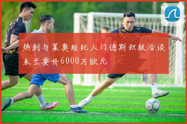 热刺与莱奥经纪人门德斯积极洽谈米兰要价6000万欧元