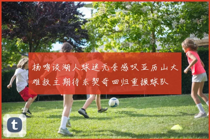 杨鸣谈湖人球迷无奈感叹亚历山大难救主期待东契奇回归重振球队