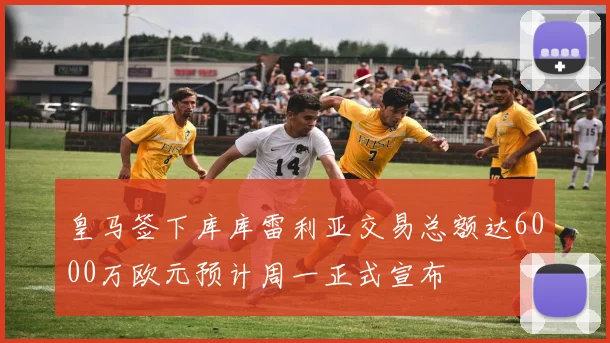 皇马签下库库雷利亚交易总额达6000万欧元预计周一正式宣布
