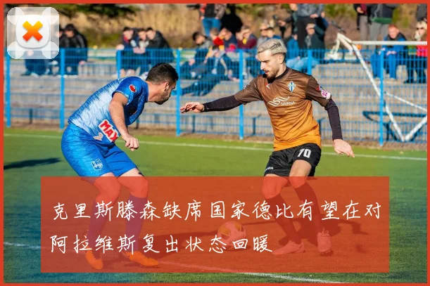 克里斯滕森缺席国家德比有望在对阿拉维斯复出状态回暖