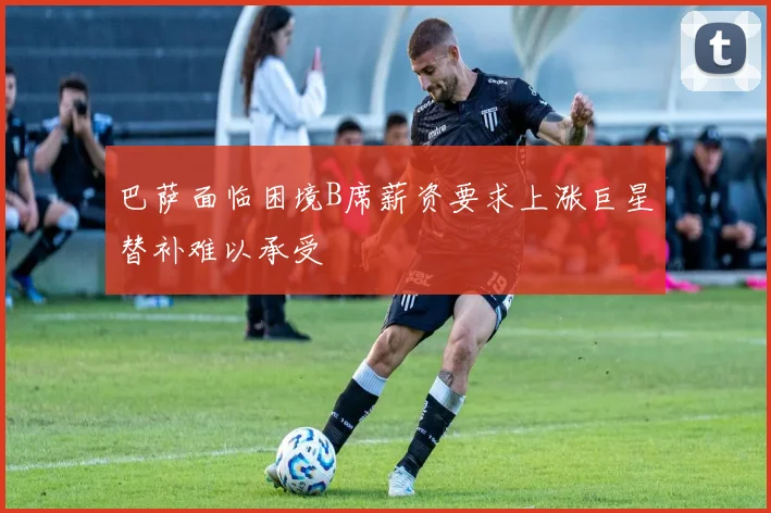 巴萨面临困境B席薪资要求上涨巨星替补难以承受