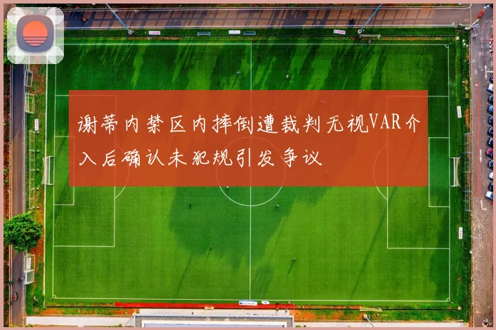 谢蒂内禁区内摔倒遭裁判无视VAR介入后确认未犯规引发争议