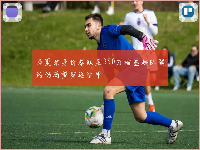 马夏尔身价暴跌至350万被墨超队解约仍渴望重返法甲