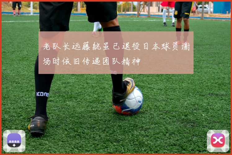 老队长远藤航虽已退役日本球员谢场时依旧传递团队精神