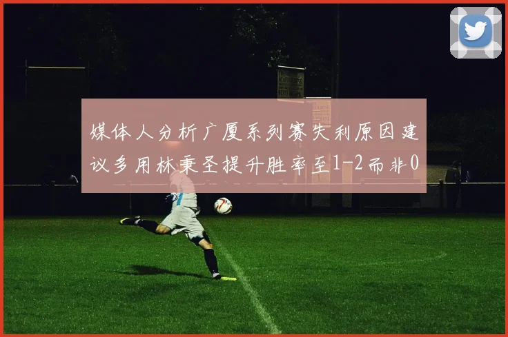 媒体人分析广厦系列赛失利原因建议多用林秉圣提升胜率至1-2而非0-3