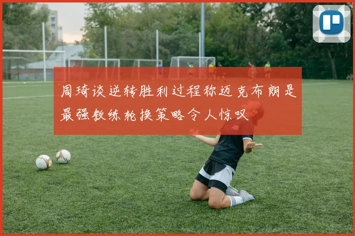 周琦谈逆转胜利过程称迈克布朗是最强教练轮换策略令人惊叹