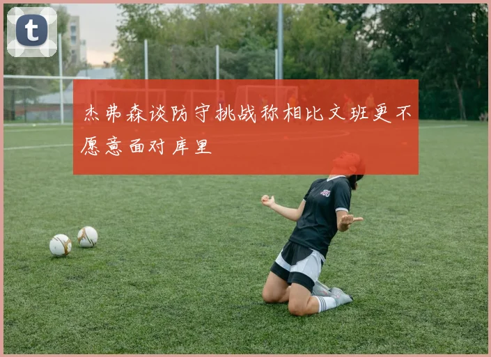 杰弗森谈防守挑战称相比文班更不愿意面对库里